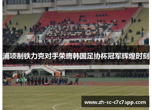 浦项制铁力克对手荣膺韩国足协杯冠军辉煌时刻