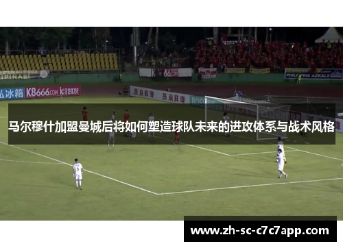 马尔穆什加盟曼城后将如何塑造球队未来的进攻体系与战术风格